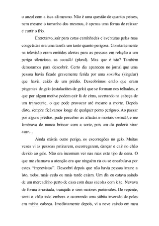 o anzol com a isca ali mesmo. Não é uma questão de quantos peixes,
nem mesmo o tamanho dos mesmos, é apenas uma forma de relaxar
e curtir o frio.
Entretanto, sair para estas caminhadas e aventuras pelas ruas
congeladas era uma tarefa um tanto quanto perigosa. Constantemente
na televisão eram emitidos alertas para as pessoas em relação a um
perigo silencioso, as sosulki (plural). Mas que é isto? Também
demoramos para descobrir. Certo dia apareceu no jornal que uma
pessoa havia ficado gravemente ferida por uma sosulka (singular)
que havia caído de um prédio. Descobrimos então que eram
pingentes de gelo (estalactites de gelo) que se formam nos telhados, e
que por algum motivo podem cair lá de cima, acertando na cabeça de
um transeunte, o que pode provocar até mesmo a morte. Depois
disto, sempre ficávamos longe de qualquer ponto perigoso. Ao passar
por alguns prédios, pude perceber as afiadas e mortais sosulki, e me
lembrava de nunca brincar com a sorte, pois um dia poderia virar
azar…
Ainda existia outro perigo, os escorregões no gelo. Muitas
vezes vi as pessoas patinarem, escorregarem, dançar e cair no chão
devido ao gelo. Não era incomum ver nas ruas este tipo de cena. O
que me chamava a atenção era que ninguém ria ou se encabulava por
estes “imprevistos”. Descobri depois que não havia pessoa imune a
isto, todos, mais cedo ou mais tarde caiam. Um dia eu estava saindo
de um mercadinho perto de casa com duas sacolas com leite. Nevava
de forma arrastada, tranquila e sem maiores pretensões. De repente,
senti o chão indo embora e ocorrendo uma súbita inversão de polos
em minha cabeça. Imediatamente depois, vi a neve caindo em meu
 
