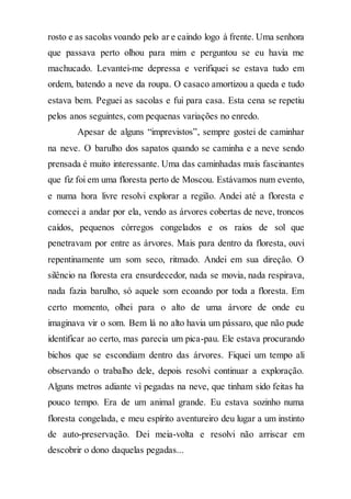 rosto e as sacolas voando pelo ar e caindo logo à frente. Uma senhora
que passava perto olhou para mim e perguntou se eu havia me
machucado. Levantei-me depressa e verifiquei se estava tudo em
ordem, batendo a neve da roupa. O casaco amortizou a queda e tudo
estava bem. Peguei as sacolas e fui para casa. Esta cena se repetiu
pelos anos seguintes, com pequenas variações no enredo.
Apesar de alguns “imprevistos”, sempre gostei de caminhar
na neve. O barulho dos sapatos quando se caminha e a neve sendo
prensada é muito interessante. Uma das caminhadas mais fascinantes
que fiz foi em uma floresta perto de Moscou. Estávamos num evento,
e numa hora livre resolvi explorar a região. Andei até a floresta e
comecei a andar por ela, vendo as árvores cobertas de neve, troncos
caídos, pequenos córregos congelados e os raios de sol que
penetravam por entre as árvores. Mais para dentro da floresta, ouvi
repentinamente um som seco, ritmado. Andei em sua direção. O
silêncio na floresta era ensurdecedor, nada se movia, nada respirava,
nada fazia barulho, só aquele som ecoando por toda a floresta. Em
certo momento, olhei para o alto de uma árvore de onde eu
imaginava vir o som. Bem lá no alto havia um pássaro, que não pude
identificar ao certo, mas parecia um pica-pau. Ele estava procurando
bichos que se escondiam dentro das árvores. Fiquei um tempo ali
observando o trabalho dele, depois resolvi continuar a exploração.
Alguns metros adiante vi pegadas na neve, que tinham sido feitas ha
pouco tempo. Era de um animal grande. Eu estava sozinho numa
floresta congelada, e meu espírito aventureiro deu lugar a um instinto
de auto-preservação. Dei meia-volta e resolvi não arriscar em
descobrir o dono daquelas pegadas...
 