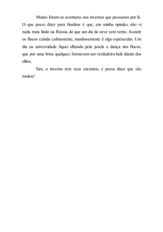 Muitas foram as aventuras nos invernos que passamos por lá.
O que posso dizer para finalizar é que, em minha opinião, não vi
nada mais lindo na Rússia do que um dia de neve sem vento. Assistir
os flocos caindo calmamente, manhosamente é algo espetacular. Um
dia na universidade fiquei olhando pela janela a dança dos flocos,
que por uma brisa qualquer, formavam um verdadeiro balé diante dos
olhos.
Sim, o inverno tem seus encantos, e posso dizer que são
muitos!
 