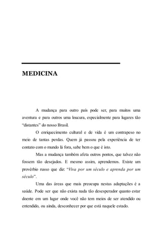 MEDICINA
A mudança para outro país pode ser, para muitos uma
aventura e para outros uma loucura, especialmente para lugares tão
“distantes” do nosso Brasil.
O enriquecimento cultural e de vida é um contrapeso no
meio de tantas perdas. Quem já passou pela experiência de ter
contato com o mundo lá fora, sabe bem o que é isto.
Mas a mudança também afeta outros pontos, que talvez não
fossem tão desejados. E mesmo assim, aprendemos. Existe um
provérbio russo que diz: “Viva por um século e aprenda por um
século”.
Uma das áreas que mais preocupa nestas adaptações é a
saúde. Pode ser que não exista nada tão desesperador quanto estar
doente em um lugar onde você não tem meios de ser atendido ou
entendido, ou ainda, desconhecer por que está naquele estado.
 