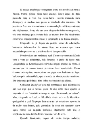 E nossos problemas começaram antes mesmo de sair para a
Rússia. Minha esposa havia feito exames pouco antes da data
marcada para o voo. Na sexta-feira (viagem marcada para
domingo!), o médico nos passa o resultado dos mesmos. Ela
precisava fazer um tratamento e a recomendação médica era de que
não viajássemos. Bem, não era uma viagem de férias ou um passeio,
era uma mudança para o outro lado do mundo! Por fim, resolvemos
comprar os medicamentos e fazer o tratamento lá na Rússia mesmo.
Chegando lá, já depois do período inicial de adaptação,
buscamos informações de como fazer os exames que eram
necessários para ver se o problema havia desaparecido.
Preciso fazer um parêntese aqui. Como estávamos na Rússia
com o visto de estudantes, pois faríamos o curso de russo pela
Universidade de Krasnodar, precisávamos alguns exames de rotina, o
mesmo que os alunos russos precisam fazer anualmente. Como
éramos estrangeiros, nosso plano era pago, mas fazíamos no lugar
indicado pela universidade, que era onde os alunos precisavam fazer.
Era uma única policlínica para todos os estudantes da cidade.
Conseguir chegar ao local foi complicado, pois informações
não são algo que o pessoal gosta de dar, ainda mais quando o
inquiridor é um “esquisito estrangeiro que não entende as coisas”.
Mas, chegando no local, a dificuldade ainda seria a de identificar
qual guichê e qual fila pegar. Isto num mar de estudantes que estão
de muito mau humor, pois gostariam de estar em qualquer outro
lugar, menos ali, naquela confusão. Realmente tudo isto é
simplesmente uma tarefa de tirar qualquer um do sério.
Quando finalmente, depois de muito tempo rodando,
 