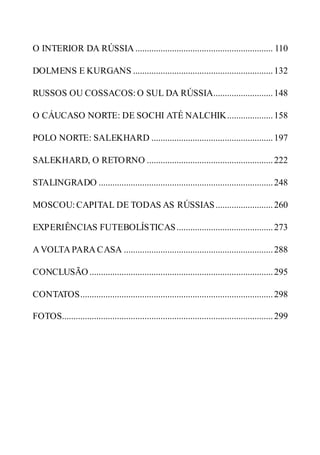 O INTERIOR DA RÚSSIA ............................................................ 110
DOLMENS E KURGANS .............................................................132
RUSSOS OU COSSACOS: O SUL DA RÚSSIA..........................148
O CÁUCASO NORTE: DE SOCHI ATÉ NALCHIK....................158
POLO NORTE: SALEKHARD .....................................................197
SALEKHARD, O RETORNO .......................................................222
STALINGRADO ............................................................................248
MOSCOU: CAPITAL DE TODAS AS RÚSSIAS.........................260
EXPERIÊNCIAS FUTEBOLÍSTICAS..........................................273
A VOLTA PARA CASA .................................................................288
CONCLUSÃO ................................................................................295
CONTATOS....................................................................................298
FOTOS............................................................................................299
 