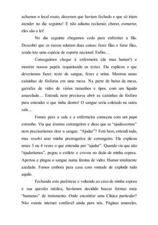 achamos o local exato, disseram que haviam fechado e que só iriam
atender no dia seguinte! E não adianta reclamar, chorar, esmurrar,
eles são a lei!
No dia seguinte chegamos cedo para enfrentar a fila.
Descobri que os russos adoram duas coisas: fazer filas e furar filas,
sendo isto uma espécie de esporte nacional. Enfim…
Conseguimos chegar à enfermeira (de mau humor!) e
mostrar nossos papéis requisitando os testes. Ela explicou o que
deveríamos fazer: teste de sangue, fezes e urina. Mostrou umas
caixinhas de fósforos em uma mesa. Na parte de baixo da mesa,
garrafas de vidro de vários tamanhos e tipos, com um líquido
amarelado… Entendi, nem precisava abrir as caixinhas de fósforo
para entender o que tinha dentro! O sangue seria coletado na outra
sala…
Fomos para a sala e a enfermeira começou com um papo
estranho. Viu que éramos estrangeiros e disse que se “ajudássemos”
nem precisaríamos tirar o sangue. “Ajudar”? Está bem, entendi tudo,
mas resolvi usar minha prerrogativa de estrangeiro. Ela explicou
umas 3 ou 4 vezes o que entendia por “ajudar”. Quando viu que não
“ajudaríamos”, pegou o estilete e cravou no dedo de minha esposa.
Apertou e pingou o sangue numa lâmina de vidro. Humor totalmente
azedado. Fomos embora para casa com vontade de explodir tudo
aquilo.
Fechando este parêntese e voltando ao caso de minha esposa
e sua questão médica, havíamos decidido buscar formas mais
“humanas” de tratamento. Onde encontrar uma Clínica particular?
Não existia internet confiável ainda para nós. Páginas amarelas,
 