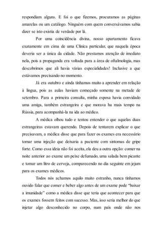respondiam alguns. E foi o que fizemos, procuramos as páginas
amarelas ou um catálogo. Ninguém com quem conversávamos sabia
dizer se isto existia de verdade por lá.
Por uma coincidência divina, nosso apartamento ficava
exatamente em cima de uma Clínica particular, que naquela época
deveria ser a única da cidade. Não prestamos atenção de imediato
nela, pois a propaganda era voltada para a área de oftalmologia, mas
descobrimos que ali havia várias especialidades! Inclusive a que
estávamos precisando no momento.
Já era outubro e ainda tínhamos muito a aprender em relação
à língua, pois as aulas haviam começado somente na metade de
setembro. Para a primeira consulta, minha esposa havia convidado
uma amiga, também estrangeira e que morava ha mais tempo na
Rússia, para acompanhá-la na ida ao médico.
A médica olhou tudo e tentou entender o que aquelas duas
estrangeiras estavam querendo. Depois de tentarem explicar o que
precisavam, a médica disse que para fazer os exames era necessário
tomar uma injeção que deixaria a paciente com sintomas de gripe
forte. Como essa ideia não foi aceita,ela deu a outra opção: comer na
noite anterior ao exame um peixe defumado, uma salada bem picante
e tomar um litro de cerveja, comparecendo no dia seguinte em jejum
para os exames médicos.
Todos nós achamos aquilo muito estranho, nunca tínhamos
ouvido falar que comer e beber algo antes de um exame pode “baixar
a imunidade” como a médica disse que teria que acontecer para que
os exames fossem feitos com sucesso. Mas, isso seria melhor do que
injetar algo desconhecido no corpo, num país onde não nos
 