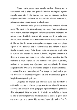Nunca mais procuramos aquela médica. Guardamos o
cartãozinho com o nome dela para não marcar por engano alguma
consulta com ela. Ainda tivemos que usar os serviços médicos
daquela clínica em Krasnodar até o último mês em que moramos lá,
pois nossa saúde estava sempre sendo afetada.
Um problema muito grave que tivemos que enfrentar foi com
nossa filha mais velha, com seis anos na época. Num passeio num
dia de verão, comemos um pastel à moda russa numa lanchonete de
rua, no centro da cidade, pois nos informaram que lá era muito bom.
Por causa do alimento, nossa filha contraiu uma infecção intestinal e
devido ao fato de sermos estrangeiros, o seguro saúde que minha
esposa e eu tínhamos com a Universidade não atendia à nossa
família, somente a nós. Então fomos tentar no posto de saúde, pois
na Rússia todo sistema de saúde é público. Negaram atendê-la e
ficamos tentando em casa com várias receitas caseiras fazê-la
melhorar, e nada. Depois de uma semana com vômito e diarréia,
pedimos a um amigo que chamasse uma ambulância de algum
hospital infantil. Quando a ambulância chegou, a médica examinou-
a. Nossa filha nem conseguia mais ficar em pé e a médica disse que
ela precisava de internação urgente. Ela iria de ambulância para o
hospital acompanhada pela mãe.
Chegando ao hospital, que ficava do outro lado da cidade, a
enfermeira que nos recebeu, e que provavelmente não sabia ler outro
alfabeto além do russo, assim que pegou o passaporte disse que nossa
filha não poderia ficar internada lá. A médica da ambulância entrou
na sala e tentou explicar que nós residíamos na cidade e que o caso
era grave, mas a resposta foi a mesma. “Aqui não podem ficar!”,
 