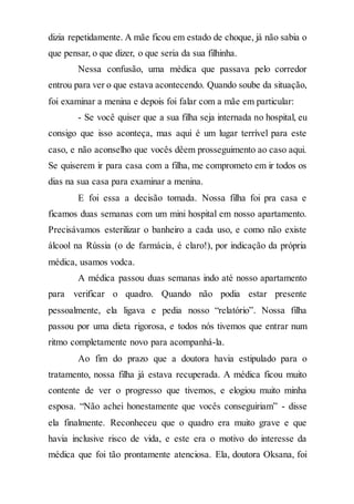 dizia repetidamente. A mãe ficou em estado de choque, já não sabia o
que pensar, o que dizer, o que seria da sua filhinha.
Nessa confusão, uma médica que passava pelo corredor
entrou para ver o que estava acontecendo. Quando soube da situação,
foi examinar a menina e depois foi falar com a mãe em particular:
- Se você quiser que a sua filha seja internada no hospital, eu
consigo que isso aconteça, mas aqui é um lugar terrível para este
caso, e não aconselho que vocês dêem prosseguimento ao caso aqui.
Se quiserem ir para casa com a filha, me comprometo em ir todos os
dias na sua casa para examinar a menina.
E foi essa a decisão tomada. Nossa filha foi pra casa e
ficamos duas semanas com um mini hospital em nosso apartamento.
Precisávamos esterilizar o banheiro a cada uso, e como não existe
álcool na Rússia (o de farmácia, é claro!), por indicação da própria
médica, usamos vodca.
A médica passou duas semanas indo até nosso apartamento
para verificar o quadro. Quando não podia estar presente
pessoalmente, ela ligava e pedia nosso “relatório”. Nossa filha
passou por uma dieta rigorosa, e todos nós tivemos que entrar num
ritmo completamente novo para acompanhá-la.
Ao fim do prazo que a doutora havia estipulado para o
tratamento, nossa filha já estava recuperada. A médica ficou muito
contente de ver o progresso que tivemos, e elogiou muito minha
esposa. “Não achei honestamente que vocês conseguiriam” - disse
ela finalmente. Reconheceu que o quadro era muito grave e que
havia inclusive risco de vida, e este era o motivo do interesse da
médica que foi tão prontamente atenciosa. Ela, doutora Oksana, foi
 