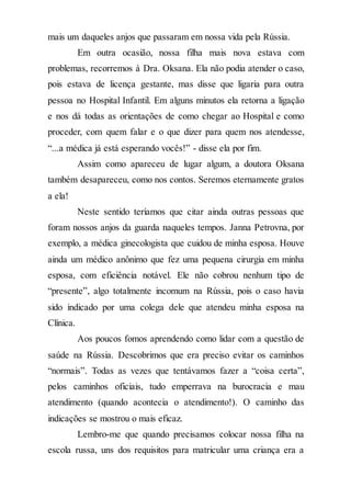 mais um daqueles anjos que passaram em nossa vida pela Rússia.
Em outra ocasião, nossa filha mais nova estava com
problemas, recorremos à Dra. Oksana. Ela não podia atender o caso,
pois estava de licença gestante, mas disse que ligaria para outra
pessoa no Hospital Infantil. Em alguns minutos ela retorna a ligação
e nos dá todas as orientações de como chegar ao Hospital e como
proceder, com quem falar e o que dizer para quem nos atendesse,
“...a médica já está esperando vocês!” - disse ela por fim.
Assim como apareceu de lugar algum, a doutora Oksana
também desapareceu, como nos contos. Seremos eternamente gratos
a ela!
Neste sentido teríamos que citar ainda outras pessoas que
foram nossos anjos da guarda naqueles tempos. Janna Petrovna, por
exemplo, a médica ginecologista que cuidou de minha esposa. Houve
ainda um médico anônimo que fez uma pequena cirurgia em minha
esposa, com eficiência notável. Ele não cobrou nenhum tipo de
“presente”, algo totalmente incomum na Rússia, pois o caso havia
sido indicado por uma colega dele que atendeu minha esposa na
Clínica.
Aos poucos fomos aprendendo como lidar com a questão de
saúde na Rússia. Descobrimos que era preciso evitar os caminhos
“normais”. Todas as vezes que tentávamos fazer a “coisa certa”,
pelos caminhos oficiais, tudo emperrava na burocracia e mau
atendimento (quando acontecia o atendimento!). O caminho das
indicações se mostrou o mais eficaz.
Lembro-me que quando precisamos colocar nossa filha na
escola russa, uns dos requisitos para matricular uma criança era a
 
