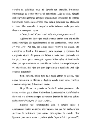 carteira da policlínica onde ela deveria ser atendida. Buscamos
informações de como obter a tal carteirinha. Logo de cara, percebi
que estávamos entrando em mais uma das ruas sem saídas do sistema
burocrático russo. Descobrimos onde seria a policlínica que atenderia
a nossa filha, contudo, lá ninguém sabia informar nada, pois não
tínhamos passaporte russo.
- Como fazer? Como vocês não têm passaporte russo?
Alguém nos disse que precisaríamos entrar com um pedido
numa repartição que regulamentava as tais carteirinhas. “Mas onde
é? Não sei!” Por fim, um amigo russo resolveu nos ajudar. Ele
encontrou o local e foi conosco para resolver o impasse. Lá
chegando, depois de preencher fichas e tudo mais, perdendo um
tempo enorme para conseguir alguma informação. A funcionária
disse que aparentemente as carteirinhas haviam sido suspensas para
os não-russos, mas que era para esperarmos o resultado. Até hoje
estamos esperando!
Sem carteira, nossa filha não podia entrar na escola, mas
como estávamos na Rússia, a diretora vendo nosso caso, resolveu
autorizar o ingresso dela mesmo assim.
O problema era quando os fiscais de saúde passavam pela
escola e viam que a aluna X não tinha documentação. A enfermeira
da escola e a diretora sempre davam um jeitinho de deixar as coisas
na base do “deixa pra lá, vai!”. Anjos...
Ficamos tão familiarizados com o sistema russo e
conhecemos tantos caminhos alternativos, que no fim acabávamos
servindo de referência para outros estrangeiros da cidade. Eles
ligavam para nossa casa e pediam ajuda: “qual médico procurar?”,
 