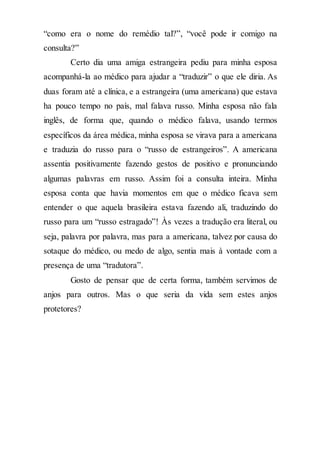 “como era o nome do remédio tal?”, “você pode ir comigo na
consulta?”
Certo dia uma amiga estrangeira pediu para minha esposa
acompanhá-la ao médico para ajudar a “traduzir” o que ele diria. As
duas foram até a clínica, e a estrangeira (uma americana) que estava
ha pouco tempo no país, mal falava russo. Minha esposa não fala
inglês, de forma que, quando o médico falava, usando termos
específicos da área médica, minha esposa se virava para a americana
e traduzia do russo para o “russo de estrangeiros”. A americana
assentia positivamente fazendo gestos de positivo e pronunciando
algumas palavras em russo. Assim foi a consulta inteira. Minha
esposa conta que havia momentos em que o médico ficava sem
entender o que aquela brasileira estava fazendo ali, traduzindo do
russo para um “russo estragado”! Às vezes a tradução era literal, ou
seja, palavra por palavra, mas para a americana, talvez por causa do
sotaque do médico, ou medo de algo, sentia mais à vontade com a
presença de uma “tradutora”.
Gosto de pensar que de certa forma, também servimos de
anjos para outros. Mas o que seria da vida sem estes anjos
protetores?
 