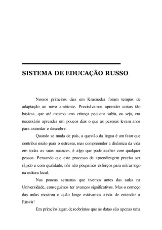 SISTEMA DE EDUCAÇÃO RUSSO
Nossos primeiros dias em Krasnodar foram tempos de
adaptação ao novo ambiente. Precisávamos aprender coisas tão
básicas, que até mesmo uma criança pequena sabia, ou seja, era
necessário aprender em poucos dias o que as pessoas levam anos
para assimilar e descobrir.
Quando se muda de país, a questão da língua é um fator que
contribui muito para o estresse, mas compreender a dinâmica da vida
em todas as suas nuances, é algo que pode acabar com qualquer
pessoa. Pensando que este processo de aprendizagem precisa ser
rápido e com qualidade, nós não poupamos esforços para entrar logo
na cultura local.
Nas poucas semanas que tivemos antes das aulas na
Universidade, conseguimos ter avanços significativos. Mas o começo
das aulas mostrou o quão longe estávamos ainda de entender a
Rússia!
Em primeiro lugar, descobrimos que as datas são apenas uma
 