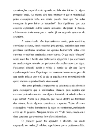 aproximação, especialmente quando se fala dos inícios de algum
processo longo. Ao menos deu para entender o que o responsável
pelos estrangeiros tinha em mente quando disse que “as aulas
começam lá pelo início de setembro”. Isto significava que, por
estarem esperando outros alunos atrasados chegarem à Rússia,
efetivamente tudo começou a andar já na segunda quinzena de
setembro.
A universidade não impressionava muito, pelo contrário,
corredores escuros, canos expostos pela parede, banheiros que eram
precários (nenhuma novidade no quesito banheiros!), salas com
carteiras e cadeiras quebradas, entre outros. O que mais “chocou”
neste início foi o hábito dos professores apagarem o que escreviam
no quadro-negro, usando um pano-de-chão encharcado com água.
Ficávamos olhando aquilo e vendo o borrão de giz que ficava
espalhado pela lousa. Depois que me acostumei com a cena, percebi
que aquilo evitava que o pó de giz se espalhasse no ar e pela mão de
quem limpava o quadro (tarefa dos alunos).
Mas estas primeiras impressões se deram nas aulas de russo
para estrangeiros que a universidade oferecia para aqueles que
estavam pretendendo entrar em alguma faculdade. A sala de aula era
algo surreal. Numa sala pequena, que ficava dentro do dormitório
dos alunos, havia algumas carteiras e o quadro. Todos ali eram
estrangeiros, vindos literalmente de todos os continentes, perfazendo
cerca de 10 pessoas. Ninguém falava um “i” de russo, exceto eu e
duas coreanas que ao menos bom-dia sabiam dizer.
O primeiro passo foi aprender o alfabeto. Era muito
engraçado ver todos, já adultos, repetindo o que a professora dizia.
 