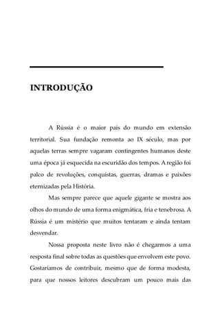 INTRODUÇÃO
A Rússia é o maior país do mundo em extensão
territorial. Sua fundação remonta ao IX século, mas por
aquelas terras sempre vagaram contingentes humanos deste
uma época já esquecida na escuridão dos tempos. A região foi
palco de revoluções, conquistas, guerras, dramas e paixões
eternizadas pela História.
Mas sempre parece que aquele gigante se mostra aos
olhos do mundo de uma forma enigmática, fria e tenebrosa. A
Rússia é um mistério que muitos tentaram e ainda tentam
desvendar.
Nossa proposta neste livro não é chegarmos a uma
resposta final sobre todas as questões que envolvem este povo.
Gostaríamos de contribuir, mesmo que de forma modesta,
para que nossos leitores descubram um pouco mais das
 
