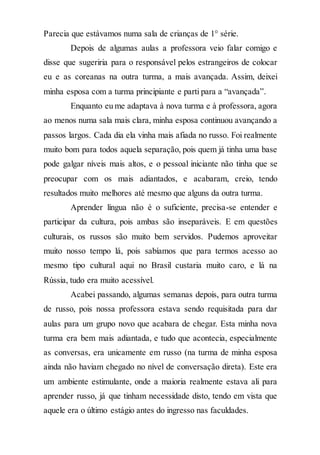 Parecia que estávamos numa sala de crianças de 1° série.
Depois de algumas aulas a professora veio falar comigo e
disse que sugeriria para o responsável pelos estrangeiros de colocar
eu e as coreanas na outra turma, a mais avançada. Assim, deixei
minha esposa com a turma principiante e parti para a “avançada”.
Enquanto eu me adaptava à nova turma e à professora, agora
ao menos numa sala mais clara, minha esposa continuou avançando a
passos largos. Cada dia ela vinha mais afiada no russo. Foi realmente
muito bom para todos aquela separação, pois quem já tinha uma base
pode galgar níveis mais altos, e o pessoal iniciante não tinha que se
preocupar com os mais adiantados, e acabaram, creio, tendo
resultados muito melhores até mesmo que alguns da outra turma.
Aprender língua não é o suficiente, precisa-se entender e
participar da cultura, pois ambas são inseparáveis. E em questões
culturais, os russos são muito bem servidos. Pudemos aproveitar
muito nosso tempo lá, pois sabíamos que para termos acesso ao
mesmo tipo cultural aqui no Brasil custaria muito caro, e lá na
Rússia, tudo era muito acessível.
Acabei passando, algumas semanas depois, para outra turma
de russo, pois nossa professora estava sendo requisitada para dar
aulas para um grupo novo que acabara de chegar. Esta minha nova
turma era bem mais adiantada, e tudo que acontecia, especialmente
as conversas, era unicamente em russo (na turma de minha esposa
ainda não haviam chegado no nível de conversação direta). Este era
um ambiente estimulante, onde a maioria realmente estava ali para
aprender russo, já que tinham necessidade disto, tendo em vista que
aquele era o último estágio antes do ingresso nas faculdades.
 
