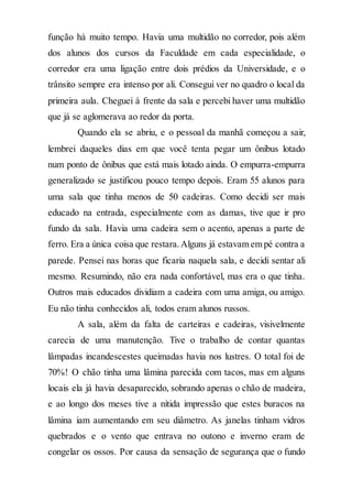 função há muito tempo. Havia uma multidão no corredor, pois além
dos alunos dos cursos da Faculdade em cada especialidade, o
corredor era uma ligação entre dois prédios da Universidade, e o
trânsito sempre era intenso por ali. Consegui ver no quadro o local da
primeira aula. Cheguei à frente da sala e percebi haver uma multidão
que já se aglomerava ao redor da porta.
Quando ela se abriu, e o pessoal da manhã começou a sair,
lembrei daqueles dias em que você tenta pegar um ônibus lotado
num ponto de ônibus que está mais lotado ainda. O empurra-empurra
generalizado se justificou pouco tempo depois. Eram 55 alunos para
uma sala que tinha menos de 50 cadeiras. Como decidi ser mais
educado na entrada, especialmente com as damas, tive que ir pro
fundo da sala. Havia uma cadeira sem o acento, apenas a parte de
ferro. Era a única coisa que restara.Alguns já estavam em pé contra a
parede. Pensei nas horas que ficaria naquela sala, e decidi sentar ali
mesmo. Resumindo, não era nada confortável, mas era o que tinha.
Outros mais educados dividiam a cadeira com uma amiga, ou amigo.
Eu não tinha conhecidos ali, todos eram alunos russos.
A sala, além da falta de carteiras e cadeiras, visivelmente
carecia de uma manutenção. Tive o trabalho de contar quantas
lâmpadas incandescestes queimadas havia nos lustres. O total foi de
70%! O chão tinha uma lâmina parecida com tacos, mas em alguns
locais ela já havia desaparecido, sobrando apenas o chão de madeira,
e ao longo dos meses tive a nítida impressão que estes buracos na
lâmina iam aumentando em seu diâmetro. As janelas tinham vidros
quebrados e o vento que entrava no outono e inverno eram de
congelar os ossos. Por causa da sensação de segurança que o fundo
 