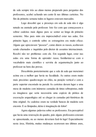 da sala sempre trás ao aluno menos preparado para perguntas dos
professores, acabei achando um canto lá nas últimas carteiras. No
fim da primeira semana todos os lugares estavam marcados.
Logo descobri que a presença em sala de aula não é algo
notado ou anotado pelo professor. Isto fez com que começassem a
sobrar cadeiras mais dignas para se sentar ao longo do primeiro
semestre. Mas para mim era imprescindível estar nas aulas. Em
primeiro lugar, o controle sobre os estrangeiros era muito eficaz.
Alguns que apreciavam “passear”, como dizem os russos, acabavam
sendo chamados e inquiridos pelo diretor de assuntos internacionais.
Resolvi não ter problemas com ele. Em segundo lugar, estar nas
aulas era uma forma de aprender russo, familiarizar-se com o
vocabulário mais científico e serviria de argumentação junto ao
professor na hora das provas.
Descobriria posteriormente que a sala de aula que mencionei
acima era a melhor que havia na faculdade. As outras eram muito
mais precárias: quadro-negro no chão, na posição vertical e com a
parte superior encostado na parede As carteiras davam lugar a uma
mesa de madeira com inúmeras camadas de tintas sobrepostas, onde
eu imaginava que seria necessária uma espécie de prática de
escavação arqueológica até se chegar às camadas pré-históricas da
tinta original. As cadeiras eram na verdade bancos de madeira sem
encosto. E as lâmpadas, deixo à imaginação do leitor!
Agora algumas palavras sobre os professores. Era perceptível
que havia uma renovação do quadro, pois alguns professores estavam
se aposentando, ou ao menos deveriam fazê-lo logo! Especialmente
nesta área, História, muitas mudanças ocorreram nos últimos anos,
 
