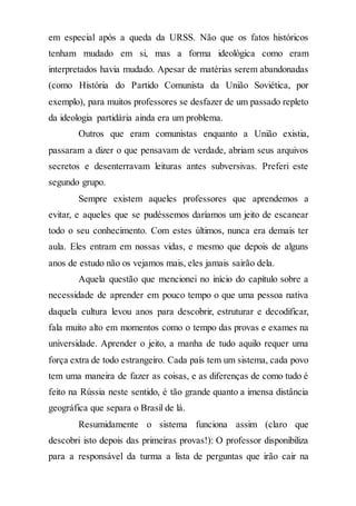 em especial após a queda da URSS. Não que os fatos históricos
tenham mudado em si, mas a forma ideológica como eram
interpretados havia mudado. Apesar de matérias serem abandonadas
(como História do Partido Comunista da União Soviética, por
exemplo), para muitos professores se desfazer de um passado repleto
da ideologia partidária ainda era um problema.
Outros que eram comunistas enquanto a União existia,
passaram a dizer o que pensavam de verdade, abriam seus arquivos
secretos e desenterravam leituras antes subversivas. Preferi este
segundo grupo.
Sempre existem aqueles professores que aprendemos a
evitar, e aqueles que se pudéssemos daríamos um jeito de escanear
todo o seu conhecimento. Com estes últimos, nunca era demais ter
aula. Eles entram em nossas vidas, e mesmo que depois de alguns
anos de estudo não os vejamos mais, eles jamais sairão dela.
Aquela questão que mencionei no início do capítulo sobre a
necessidade de aprender em pouco tempo o que uma pessoa nativa
daquela cultura levou anos para descobrir, estruturar e decodificar,
fala muito alto em momentos como o tempo das provas e exames na
universidade. Aprender o jeito, a manha de tudo aquilo requer uma
força extra de todo estrangeiro. Cada país tem um sistema, cada povo
tem uma maneira de fazer as coisas, e as diferenças de como tudo é
feito na Rússia neste sentido, é tão grande quanto a imensa distância
geográfica que separa o Brasil de lá.
Resumidamente o sistema funciona assim (claro que
descobri isto depois das primeiras provas!): O professor disponibiliza
para a responsável da turma a lista de perguntas que irão cair na
 