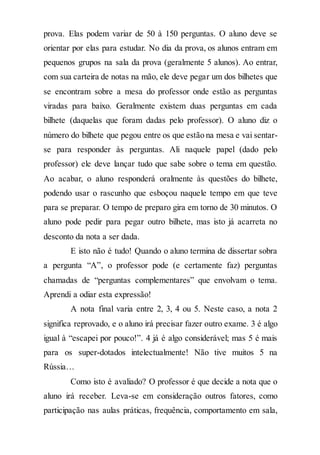 prova. Elas podem variar de 50 à 150 perguntas. O aluno deve se
orientar por elas para estudar. No dia da prova, os alunos entram em
pequenos grupos na sala da prova (geralmente 5 alunos). Ao entrar,
com sua carteira de notas na mão, ele deve pegar um dos bilhetes que
se encontram sobre a mesa do professor onde estão as perguntas
viradas para baixo. Geralmente existem duas perguntas em cada
bilhete (daquelas que foram dadas pelo professor). O aluno diz o
número do bilhete que pegou entre os que estão na mesa e vai sentar-
se para responder às perguntas. Ali naquele papel (dado pelo
professor) ele deve lançar tudo que sabe sobre o tema em questão.
Ao acabar, o aluno responderá oralmente às questões do bilhete,
podendo usar o rascunho que esboçou naquele tempo em que teve
para se preparar. O tempo de preparo gira em torno de 30 minutos. O
aluno pode pedir para pegar outro bilhete, mas isto já acarreta no
desconto da nota a ser dada.
E isto não é tudo! Quando o aluno termina de dissertar sobra
a pergunta “A”, o professor pode (e certamente faz) perguntas
chamadas de “perguntas complementares” que envolvam o tema.
Aprendi a odiar esta expressão!
A nota final varia entre 2, 3, 4 ou 5. Neste caso, a nota 2
significa reprovado, e o aluno irá precisar fazer outro exame. 3 é algo
igual à “escapei por pouco!”. 4 já é algo considerável; mas 5 é mais
para os super-dotados intelectualmente! Não tive muitos 5 na
Rússia…
Como isto é avaliado? O professor é que decide a nota que o
aluno irá receber. Leva-se em consideração outros fatores, como
participação nas aulas práticas, frequência, comportamento em sala,
 