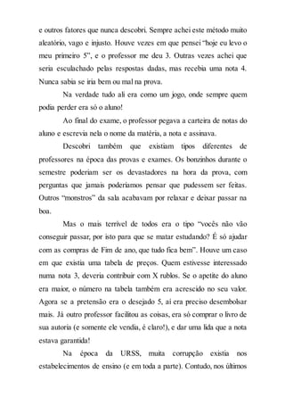 e outros fatores que nunca descobri. Sempre achei este método muito
aleatório, vago e injusto. Houve vezes em que pensei “hoje eu levo o
meu primeiro 5”, e o professor me deu 3. Outras vezes achei que
seria esculachado pelas respostas dadas, mas recebia uma nota 4.
Nunca sabia se iria bem ou mal na prova.
Na verdade tudo ali era como um jogo, onde sempre quem
podia perder era só o aluno!
Ao final do exame, o professor pegava a carteira de notas do
aluno e escrevia nela o nome da matéria, a nota e assinava.
Descobri também que existiam tipos diferentes de
professores na época das provas e exames. Os bonzinhos durante o
semestre poderiam ser os devastadores na hora da prova, com
perguntas que jamais poderíamos pensar que pudessem ser feitas.
Outros “monstros” da sala acabavam por relaxar e deixar passar na
boa.
Mas o mais terrível de todos era o tipo “vocês não vão
conseguir passar, por isto para que se matar estudando? É só ajudar
com as compras de Fim de ano, que tudo fica bem”. Houve um caso
em que existia uma tabela de preços. Quem estivesse interessado
numa nota 3, deveria contribuir com X rublos. Se o apetite do aluno
era maior, o número na tabela também era acrescido no seu valor.
Agora se a pretensão era o desejado 5, aí era preciso desembolsar
mais. Já outro professor facilitou as coisas, era só comprar o livro de
sua autoria (e somente ele vendia, é claro!), e dar uma lida que a nota
estava garantida!
Na época da URSS, muita corrupção existia nos
estabelecimentos de ensino (e em toda a parte). Contudo, nos últimos
 