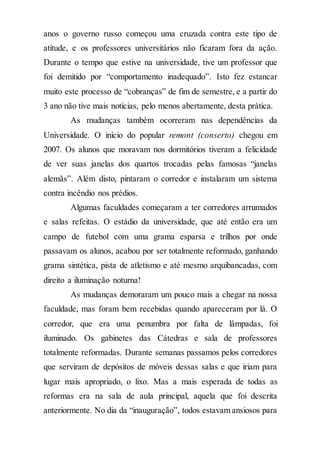 anos o governo russo começou uma cruzada contra este tipo de
atitude, e os professores universitários não ficaram fora da ação.
Durante o tempo que estive na universidade, tive um professor que
foi demitido por “comportamento inadequado”. Isto fez estancar
muito este processo de “cobranças” de fim de semestre, e a partir do
3 ano não tive mais notícias, pelo menos abertamente, desta prática.
As mudanças também ocorreram nas dependências da
Universidade. O início do popular remont (conserto) chegou em
2007. Os alunos que moravam nos dormitórios tiveram a felicidade
de ver suas janelas dos quartos trocadas pelas famosas “janelas
alemãs”. Além disto, pintaram o corredor e instalaram um sistema
contra incêndio nos prédios.
Algumas faculdades começaram a ter corredores arrumados
e salas refeitas. O estádio da universidade, que até então era um
campo de futebol com uma grama esparsa e trilhos por onde
passavam os alunos, acabou por ser totalmente reformado, ganhando
grama sintética, pista de atletismo e até mesmo arquibancadas, com
direito a iluminação noturna!
As mudanças demoraram um pouco mais a chegar na nossa
faculdade, mas foram bem recebidas quando apareceram por lá. O
corredor, que era uma penumbra por falta de lâmpadas, foi
iluminado. Os gabinetes das Cátedras e sala de professores
totalmente reformadas. Durante semanas passamos pelos corredores
que serviram de depósitos de móveis dessas salas e que iriam para
lugar mais apropriado, o lixo. Mas a mais esperada de todas as
reformas era na sala de aula principal, aquela que foi descrita
anteriormente. No dia da “inauguração”, todos estavam ansiosos para
 