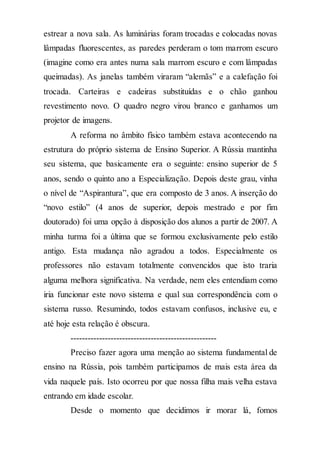 estrear a nova sala. As luminárias foram trocadas e colocadas novas
lâmpadas fluorescentes, as paredes perderam o tom marrom escuro
(imagine como era antes numa sala marrom escuro e com lâmpadas
queimadas). As janelas também viraram “alemãs” e a calefação foi
trocada. Carteiras e cadeiras substituídas e o chão ganhou
revestimento novo. O quadro negro virou branco e ganhamos um
projetor de imagens.
A reforma no âmbito físico também estava acontecendo na
estrutura do próprio sistema de Ensino Superior. A Rússia mantinha
seu sistema, que basicamente era o seguinte: ensino superior de 5
anos, sendo o quinto ano a Especialização. Depois deste grau, vinha
o nível de “Aspirantura”, que era composto de 3 anos. A inserção do
“novo estilo” (4 anos de superior, depois mestrado e por fim
doutorado) foi uma opção à disposição dos alunos a partir de 2007. A
minha turma foi a última que se formou exclusivamente pelo estilo
antigo. Esta mudança não agradou a todos. Especialmente os
professores não estavam totalmente convencidos que isto traria
alguma melhora significativa. Na verdade, nem eles entendiam como
iria funcionar este novo sistema e qual sua correspondência com o
sistema russo. Resumindo, todos estavam confusos, inclusive eu, e
até hoje esta relação é obscura.
---------------------------------------------------
Preciso fazer agora uma menção ao sistema fundamental de
ensino na Rússia, pois também participamos de mais esta área da
vida naquele país. Isto ocorreu por que nossa filha mais velha estava
entrando em idade escolar.
Desde o momento que decidimos ir morar lá, fomos
 