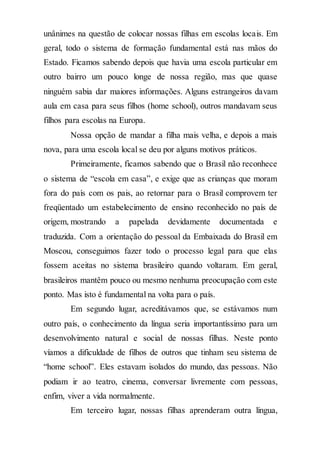 unânimes na questão de colocar nossas filhas em escolas locais. Em
geral, todo o sistema de formação fundamental está nas mãos do
Estado. Ficamos sabendo depois que havia uma escola particular em
outro bairro um pouco longe de nossa região, mas que quase
ninguém sabia dar maiores informações. Alguns estrangeiros davam
aula em casa para seus filhos (home school), outros mandavam seus
filhos para escolas na Europa.
Nossa opção de mandar a filha mais velha, e depois a mais
nova, para uma escola local se deu por alguns motivos práticos.
Primeiramente, ficamos sabendo que o Brasil não reconhece
o sistema de “escola em casa”, e exige que as crianças que moram
fora do país com os pais, ao retornar para o Brasil comprovem ter
freqüentado um estabelecimento de ensino reconhecido no país de
origem, mostrando a papelada devidamente documentada e
traduzida. Com a orientação do pessoal da Embaixada do Brasil em
Moscou, conseguimos fazer todo o processo legal para que elas
fossem aceitas no sistema brasileiro quando voltaram. Em geral,
brasileiros mantêm pouco ou mesmo nenhuma preocupação com este
ponto. Mas isto é fundamental na volta para o país.
Em segundo lugar, acreditávamos que, se estávamos num
outro país, o conhecimento da língua seria importantíssimo para um
desenvolvimento natural e social de nossas filhas. Neste ponto
víamos a dificuldade de filhos de outros que tinham seu sistema de
“home school”. Eles estavam isolados do mundo, das pessoas. Não
podiam ir ao teatro, cinema, conversar livremente com pessoas,
enfim, viver a vida normalmente.
Em terceiro lugar, nossas filhas aprenderam outra língua,
 