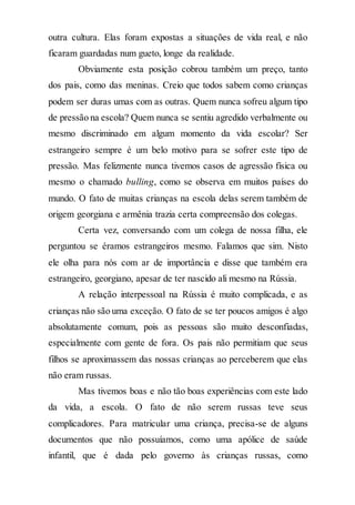 outra cultura. Elas foram expostas a situações de vida real, e não
ficaram guardadas num gueto, longe da realidade.
Obviamente esta posição cobrou também um preço, tanto
dos pais, como das meninas. Creio que todos sabem como crianças
podem ser duras umas com as outras. Quem nunca sofreu algum tipo
de pressão na escola? Quem nunca se sentiu agredido verbalmente ou
mesmo discriminado em algum momento da vida escolar? Ser
estrangeiro sempre é um belo motivo para se sofrer este tipo de
pressão. Mas felizmente nunca tivemos casos de agressão física ou
mesmo o chamado bulling, como se observa em muitos países do
mundo. O fato de muitas crianças na escola delas serem também de
origem georgiana e armênia trazia certa compreensão dos colegas.
Certa vez, conversando com um colega de nossa filha, ele
perguntou se éramos estrangeiros mesmo. Falamos que sim. Nisto
ele olha para nós com ar de importância e disse que também era
estrangeiro, georgiano, apesar de ter nascido ali mesmo na Rússia.
A relação interpessoal na Rússia é muito complicada, e as
crianças não são uma exceção. O fato de se ter poucos amigos é algo
absolutamente comum, pois as pessoas são muito desconfiadas,
especialmente com gente de fora. Os pais não permitiam que seus
filhos se aproximassem das nossas crianças ao perceberem que elas
não eram russas.
Mas tivemos boas e não tão boas experiências com este lado
da vida, a escola. O fato de não serem russas teve seus
complicadores. Para matricular uma criança, precisa-se de alguns
documentos que não possuíamos, como uma apólice de saúde
infantil, que é dada pelo governo às crianças russas, como
 