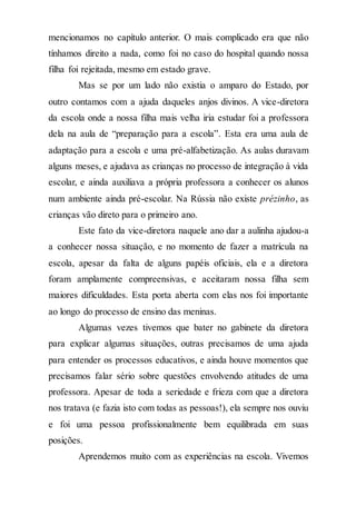 mencionamos no capítulo anterior. O mais complicado era que não
tínhamos direito a nada, como foi no caso do hospital quando nossa
filha foi rejeitada, mesmo em estado grave.
Mas se por um lado não existia o amparo do Estado, por
outro contamos com a ajuda daqueles anjos divinos. A vice-diretora
da escola onde a nossa filha mais velha iria estudar foi a professora
dela na aula de “preparação para a escola”. Esta era uma aula de
adaptação para a escola e uma pré-alfabetização. As aulas duravam
alguns meses, e ajudava as crianças no processo de integração à vida
escolar, e ainda auxiliava a própria professora a conhecer os alunos
num ambiente ainda pré-escolar. Na Rússia não existe prézinho, as
crianças vão direto para o primeiro ano.
Este fato da vice-diretora naquele ano dar a aulinha ajudou-a
a conhecer nossa situação, e no momento de fazer a matrícula na
escola, apesar da falta de alguns papéis oficiais, ela e a diretora
foram amplamente compreensivas, e aceitaram nossa filha sem
maiores dificuldades. Esta porta aberta com elas nos foi importante
ao longo do processo de ensino das meninas.
Algumas vezes tivemos que bater no gabinete da diretora
para explicar algumas situações, outras precisamos de uma ajuda
para entender os processos educativos, e ainda houve momentos que
precisamos falar sério sobre questões envolvendo atitudes de uma
professora. Apesar de toda a seriedade e frieza com que a diretora
nos tratava (e fazia isto com todas as pessoas!), ela sempre nos ouviu
e foi uma pessoa profissionalmente bem equilibrada em suas
posições.
Aprendemos muito com as experiências na escola. Vivemos
 