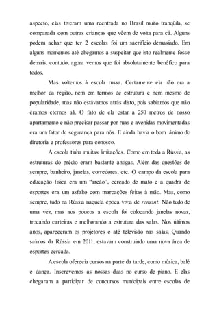 aspecto, elas tiveram uma reentrada no Brasil muito tranqüila, se
comparada com outras crianças que vêem de volta para cá. Alguns
podem achar que ter 2 escolas foi um sacrifício demasiado. Em
alguns momentos até chegamos a suspeitar que isto realmente fosse
demais, contudo, agora vemos que foi absolutamente benéfico para
todos.
Mas voltemos à escola russa. Certamente ela não era a
melhor da região, nem em termos de estrutura e nem mesmo de
popularidade, mas não estávamos atrás disto, pois sabíamos que não
éramos eternos ali. O fato de ela estar a 250 metros de nosso
apartamento e não precisar passar por ruas e avenidas movimentadas
era um fator de segurança para nós. E ainda havia o bom ânimo de
diretoria e professores para conosco.
A escola tinha muitas limitações. Como em toda a Rússia, as
estruturas do prédio eram bastante antigas. Além das questões de
sempre, banheiro, janelas, corredores, etc. O campo da escola para
educação física era um “areão”, cercado de mato e a quadra de
esportes era um asfalto com marcações feitas à mão. Mas, como
sempre, tudo na Rússia naquela época vivia de remont. Não tudo de
uma vez, mas aos poucos a escola foi colocando janelas novas,
trocando carteiras e melhorando a estrutura das salas. Nos últimos
anos, apareceram os projetores e até televisão nas salas. Quando
saímos da Rússia em 2011, estavam construindo uma nova área de
esportes cercada.
Aescola oferecia cursos na parte da tarde, como música, balé
e dança. Inscrevemos as nossas duas no curso de piano. E elas
chegaram a participar de concursos municipais entre escolas de
 