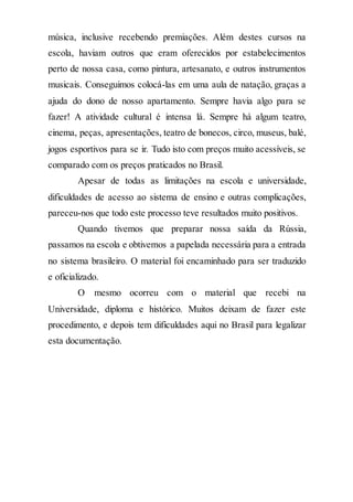 música, inclusive recebendo premiações. Além destes cursos na
escola, haviam outros que eram oferecidos por estabelecimentos
perto de nossa casa, como pintura, artesanato, e outros instrumentos
musicais. Conseguimos colocá-las em uma aula de natação, graças a
ajuda do dono de nosso apartamento. Sempre havia algo para se
fazer! A atividade cultural é intensa lá. Sempre há algum teatro,
cinema, peças, apresentações, teatro de bonecos, circo, museus, balé,
jogos esportivos para se ir. Tudo isto com preços muito acessíveis, se
comparado com os preços praticados no Brasil.
Apesar de todas as limitações na escola e universidade,
dificuldades de acesso ao sistema de ensino e outras complicações,
pareceu-nos que todo este processo teve resultados muito positivos.
Quando tivemos que preparar nossa saída da Rússia,
passamos na escola e obtivemos a papelada necessária para a entrada
no sistema brasileiro. O material foi encaminhado para ser traduzido
e oficializado.
O mesmo ocorreu com o material que recebi na
Universidade, diploma e histórico. Muitos deixam de fazer este
procedimento, e depois tem dificuldades aqui no Brasil para legalizar
esta documentação.
 
