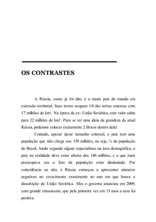 OS CONTRASTES
A Rússia, como já foi dito, é o maior país do mundo em
extensão territorial. Suas terras ocupam 1/6 das terras emersas com
17 milhões de km². Na época da ex- União Soviética, este valor subia
para 22 milhões de km². Para se ter uma ideia da grandeza da atual
Rússia, podemos colocar exatamente 2 Brasis dentro dela!
Contudo, apesar deste tamanho colossal, o país tem uma
população que não chega aos 150 milhões, ou seja, ¾ da população
do Brasil. Ainda segundo alguns especialistas na área demográfica, o
país na realidade deve estar abaixo dos 140 milhões, e o que mais
preocupava era o fato da população estar diminuindo. Por
coincidência ou não, a Rússia começou a apresentar números
negativos no crescimento exatamente no ano em que houve a
dissolvição da União Soviética. Mas o governo anunciou em 2009,
com grande entusiasmo, que pela primeira vez em 15 anos a taxa foi
positiva.
 