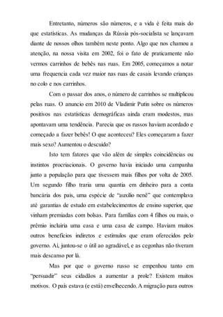 Entretanto, números são números, e a vida é feita mais do
que estatísticas. As mudanças da Rússia pós-socialista se lançavam
diante de nossos olhos também neste ponto. Algo que nos chamou a
atenção, na nossa visita em 2002, foi o fato de praticamente não
vermos carrinhos de bebês nas ruas. Em 2005, começamos a notar
uma frequencia cada vez maior nas ruas de casais levando crianças
no colo e nos carrinhos.
Com o passar dos anos, o número de carrinhos se multiplicou
pelas ruas. O anuncio em 2010 de Vladimir Putin sobre os números
positivos nas estatísticas demográficas ainda eram modestos, mas
apontavam uma tendência. Parecia que os russos haviam acordado e
começado a fazer bebês! O que aconteceu? Eles começaram a fazer
mais sexo? Aumentou o descuido?
Isto tem fatores que vão além de simples coincidências ou
instintos procriacionais. O governo havia iniciado uma campanha
junto a população para que tivessem mais filhos por volta de 2005.
Um segundo filho traria uma quantia em dinheiro para a conta
bancária dos pais, uma espécie de “auxilio nenê” que contemplava
até garantias de estudo em estabelecimentos de ensino superior, que
vinham premiadas com bolsas. Para famílias com 4 filhos ou mais, o
prêmio incluiria uma casa e uma casa de campo. Haviam muitos
outros benefícios indiretos e estímulos que eram oferecidos pelo
governo. Aí, juntou-se o útil ao agradável, e as cegonhas não tiveram
mais descanso por lá.
Mas por que o governo russo se empenhou tanto em
“persuadir” seus cidadãos a aumentar a prole? Existem muitos
motivos. O país estava (e está) envelhecendo.A migração para outros
 