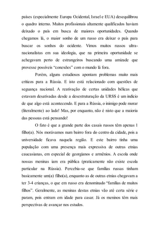 países (especialmente Europa Ocidental, Israel e EUA) desequilibrou
o quadro interno. Muitos profissionais altamente qualificados haviam
deixado o país em busca de maiores oportunidades. Quando
chegamos lá, o maior sonho de um russo era deixar o país para
buscar os sonhos do ocidente. Vimos muitos russos ultra-
nacionalistas em sua ideologia, que na primeira oportunidade se
achegavam perto de estrangeiros buscando uma amizade que
provesse possíveis “conexões” com o mundo lá fora.
Porém, alguns estudiosos apontam problemas muito mais
críticos para a Rússia. E isto está relacionado com questões de
seguança nacional. A reativação de certas unidades bélicas que
estavam desativadas desde a desestruturação da URSS é um indício
de que algo está acontecendo. E para a Rússia, o inimigo pode morar
(literalmente) ao lado! Mas, por enquanto, não é nisto que a maioria
das pessoas está pensando!
O fato é que a grande parte dos casais russos têm apenas 1
filho(a). Nós morávamos num bairro fora do centro da cidade, pois a
universidade ficava naquela região. E este bairro tinha uma
população com uma presença mais expressiva de outras etnias
caucasianas, em especial de georgianos e armênios. A escola onde
nossas meninas iam era pública (praticamente não existe escola
particular na Rússia). Percebia-se que famílias russas tinham
basicamente um(a) filho(a), enquanto as de outras etnias chegavam a
ter 3-4 crianças, o que em russo era denominado “famílias de muitos
filhos”. Geralmente, as meninas destas etnias vão até certa série e
param, pois entram em idade para casar. Já os meninos têm mais
perspectivas de avançar nos estudos.
 