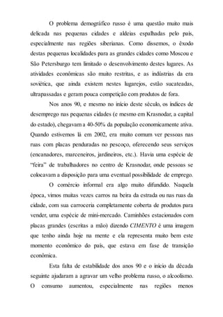 O problema demográfico russo é uma questão muito mais
delicada nas pequenas cidades e aldeias espalhadas pelo país,
especialmente nas regiões siberianas. Como dissemos, o êxodo
destas pequenas localidades para as grandes cidades como Moscou e
São Petersburgo tem limitado o desenvolvimento destes lugares. As
atividades econômicas são muito restritas, e as indústrias da era
soviética, que ainda existem nestes lugarejos, estão sucateadas,
ultrapassadas e geram pouca competição com produtos de fora.
Nos anos 90, e mesmo no início deste século, os índices de
desemprego nas pequenas cidades (e mesmo em Krasnodar, a capital
do estado), chegavam a 40-50% da população economicamente ativa.
Quando estivemos lá em 2002, era muito comum ver pessoas nas
ruas com placas penduradas no pescoço, oferecendo seus serviços
(encanadores, marceneiros, jardineiros, etc.). Havia uma espécie de
“feira” de trabalhadores no centro de Krasnodar, onde pessoas se
colocavam a disposição para uma eventual possibilidade de emprego.
O comércio informal era algo muito difundido. Naquela
época, vimos muitas vezes carros na beira da estrada ou nas ruas da
cidade, com sua carroceria completamente coberta de produtos para
vender, uma espécie de mini-mercado. Caminhões estacionados com
placas grandes (escritas a mão) dizendo CIMENTO é uma imagem
que tenho ainda hoje na mente e ela representa muito bem este
momento econômico do país, que estava em fase de transição
econômica.
Esta falta de estabilidade dos anos 90 e o início da década
seguinte ajudaram a agravar um velho problema russo, o alcoolismo.
O consumo aumentou, especialmente nas regiões menos
 