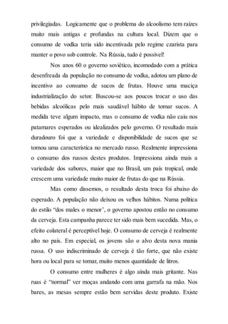 privilegiadas. Logicamente que o problema do alcoolismo tem raízes
muito mais antigas e profundas na cultura local. Dizem que o
consumo de vodka teria sido incentivada pelo regime czarista para
manter o povo sob controle. Na Rússia, tudo é possível!
Nos anos 60 o governo soviético, incomodado com a prática
desenfreada da população no consumo de vodka, adotou um plano de
incentivo ao consumo de sucos de frutas. Houve uma maciça
industrialização do setor. Buscou-se aos poucos trocar o uso das
bebidas alcoólicas pelo mais saudável hábito de tomar sucos. A
medida teve algum impacto, mas o consumo de vodka não caiu nos
patamares esperados ou idealizados pelo governo. O resultado mais
duradouro foi que a variedade e disponibilidade de sucos que se
tornou uma característica no mercado russo. Realmente impressiona
o consumo dos russos destes produtos. Impressiona ainda mais a
variedade dos sabores, maior que no Brasil, um país tropical, onde
crescem uma variedade muito maior de frutas do que na Rússia.
Mas como dissemos, o resultado desta troca foi abaixo do
esperado. A população não deixou os velhos hábitos. Numa política
do estilo “dos males o menor’, o governo apostou então no consumo
da cerveja. Esta campanha parece ter sido mais bem sucedida. Mas, o
efeito colateral é perceptível hoje. O consumo de cerveja é realmente
alto no país. Em especial, os jovens são o alvo desta nova mania
russa. O uso indiscriminado de cerveja é tão forte, que não existe
hora ou local para se tomar, muito menos quantidade de litros.
O consumo entre mulheres é algo ainda mais gritante. Nas
ruas é “normal” ver moças andando com uma garrafa na mão. Nos
bares, as mesas sempre estão bem servidas deste produto. Existe
 