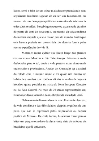livros, senti a falta de um olhar mais descompromissado com
sequências históricas (apesar de eu ser um historiador), ou
mesmo de um desapego à política e a assuntos da aristocracia
e dos altos escalões. Percebi que pouco ou quase nada era dito
do ponto de vista do povo em si, ou mesmo da vida cotidiana
do interior daquele que é o maior país do mundo. Notei que
esta lacuna poderia ser preenchida, de alguma forma pelas
nossas experiências de vida lá.
Moramos numa cidade que ficava longe dos grandes
centros como Moscou e São Petersburgo. Estávamos mais
deslocados para o sul, onde a vida passava num ritmo mais
cadenciado e provinciano. Apesar de Krasnodar ser a capital
do estado com o mesmo nome e ter quase um milhão de
habitantes, muitos que residem ali são oriundos de lugares
isolados, quase perdidos no mapa do Leste Europeu, Cáucaso
ou da Ásia Central. As mais de 70 etnias representadas em
Krasnodar dão o tamanho da multicolorida sociedade local.
O desejo neste livro era buscar um olhar mais objetivo,
da vida cotidiana e das dificuldades, alegrias, orgulhos de um
povo que não se representa pelos empresários ou cúpula
política de Moscou. De certa forma, buscamos trazer para o
leitor um pequeno pedaço da alma russa, vista do enfoque de
brasileiros que lá estiveram.
 