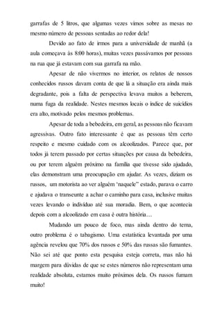 garrafas de 5 litros, que algumas vezes vimos sobre as mesas no
mesmo número de pessoas sentadas ao redor dela!
Devido ao fato de irmos para a universidade de manhã (a
aula começava às 8:00 horas), muitas vezes passávamos por pessoas
na rua que já estavam com sua garrafa na mão.
Apesar de não vivermos no interior, os relatos de nossos
conhecidos russos davam conta de que lá a situação era ainda mais
degradante, pois a falta de perspectiva levava muitos a beberem,
numa fuga da realidade. Nestes mesmos locais o índice de suicídios
era alto, motivado pelos mesmos problemas.
Apesar de toda a bebedeira, em geral, as pessoas não ficavam
agressivas. Outro fato interessante é que as pessoas têm certo
respeito e mesmo cuidado com os alcoolizados. Parece que, por
todos já terem passado por certas situações por causa da bebedeira,
ou por terem alguém próximo na família que tivesse sido ajudado,
elas demonstram uma preocupação em ajudar. As vezes, diziam os
russos, um motorista ao ver alguém ‘naquele” estado, parava o carro
e ajudava o transeunte a achar o caminho para casa, inclusive muitas
vezes levando o indivíduo até sua moradia. Bem, o que acontecia
depois com a alcoolizado em casa é outra história…
Mudando um pouco de foco, mas ainda dentro do tema,
outro problema é o tabagismo. Uma estatística levantada por uma
agência revelou que 70% dos russos e 50% das russas são fumantes.
Não sei até que ponto esta pesquisa esteja correta, mas não há
margem para dúvidas de que se estes números não representam uma
realidade absoluta, estamos muito próximos dela. Os russos fumam
muito!
 