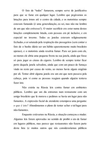 O fato de “todos” fumarem, sempre serve de justificativa
para que se fume em qualquer lugar. Lembro que pegávamos as
lotações para irmos até o centro da cidade, e os motoristas sempre
estavam fumando (é uma generalização, eu sei, mas não me lembro
de um que não estivesse!). O maior sacrifício era estar numa destas
lotações completamente lotada, com pessoas em pé inclusive, e em
especial no inverno. Todas as janelas estavam religiosamente
fechadas,o ar saturado pela respiração dos passageiros (sem contar o
fato de o banho diário ser um hábito aparentemente muito brasileiro
apenas), e o motorista ainda resolvia fumar. Para ser justo com ele,
ao menos ele abria uma pequena fresta na sua janela, ainda que fosse
só para jogar as cinzas do cigarro. Lembro de sempre tentar ficar
perto daquela janela salvadora, ainda que com um pouco de fumaça
vindo no resto por causa do vento, ao menos havia algum oxigênio
por ali. Tentar abrir alguma janela era um ato que nem passava pela
cabeça, pois vi como as pessoas reagiam quando alguém tentava
fazer isto.
Não existia na Rússia leis contra fumar em ambientes
públicos. Lembro que um dia entramos num restaurante com um
amigo brasileiro que lá morava e pedimos se havia um lugar para não
fumantes. A expressão facial da atendente estampava uma pergunta:
o que é isto? Abandonamos o plano de tentar achar o tal lugar para
não-fumantes.
Enquanto estávamos na Rússia, a situação começou a mudar.
Algumas leis foram aprovadas no sentido de proibir o ato de fumar
em lugares públicos, mas parece que restaurantes não fazem parte
desta lista (e muitos outros que nós consideraríamos públicos
 