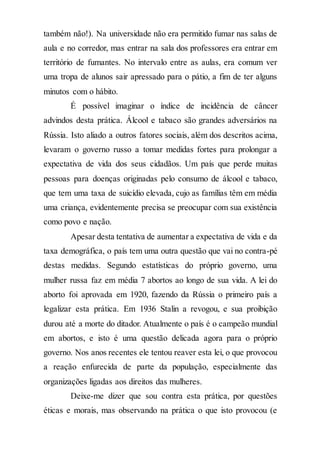 também não!). Na universidade não era permitido fumar nas salas de
aula e no corredor, mas entrar na sala dos professores era entrar em
território de fumantes. No intervalo entre as aulas, era comum ver
uma tropa de alunos sair apressado para o pátio, a fim de ter alguns
minutos com o hábito.
É possível imaginar o índice de incidência de câncer
advindos desta prática. Álcool e tabaco são grandes adversários na
Rússia. Isto aliado a outros fatores sociais, além dos descritos acima,
levaram o governo russo a tomar medidas fortes para prolongar a
expectativa de vida dos seus cidadãos. Um país que perde muitas
pessoas para doenças originadas pelo consumo de álcool e tabaco,
que tem uma taxa de suicídio elevada, cujo as famílias têm em média
uma criança, evidentemente precisa se preocupar com sua existência
como povo e nação.
Apesar desta tentativa de aumentar a expectativa de vida e da
taxa demográfica, o país tem uma outra questão que vai no contra-pé
destas medidas. Segundo estatísticas do próprio governo, uma
mulher russa faz em média 7 abortos ao longo de sua vida. A lei do
aborto foi aprovada em 1920, fazendo da Rússia o primeiro país a
legalizar esta prática. Em 1936 Stalin a revogou, e sua proibição
durou até a morte do ditador. Atualmente o país é o campeão mundial
em abortos, e isto é uma questão delicada agora para o próprio
governo. Nos anos recentes ele tentou reaver esta lei, o que provocou
a reação enfurecida de parte da população, especialmente das
organizações ligadas aos direitos das mulheres.
Deixe-me dizer que sou contra esta prática, por questões
éticas e morais, mas observando na prática o que isto provocou (e
 