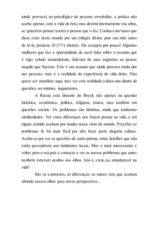 ainda provoca) no psicológico de pessoas envolvidas, a prática não
acaba apenas com a vida do feto, mas destrói internamente (na alma,
se quiserem pensar assim) a pessoa que o fez. Conheci um russo que
disse estar neste mundo por um milagre divino, pois sua mãe antes
de tê-lo, praticou 10 (!!!!) abortos. Ele escapou por pouco! Algumas
mulheres que tive a oportunidade de ouvir falar sobre o assunto, que
é algo velado naturalmente, falavam de suas angústias ao pensar
naquilo que fizeram. Este é um assunto que ainda provoca muita dor
nas pessoas, mas é a realidade da experiência de vida delas. Não
quero ser moralista aqui, mas ver esta realidade coloca-nos diante de
questões, no mínimo, inquietantes.
A Rússia está distante do Brasil, não apenas na questão
histórica, econômica, política, religiosa, étnica, mas também em
questões sociais. Os problemas são distintos, ainda que tenhamos
similaridades. Ver estas diferenças nos fazem pensar na vida, e em
algum sentido acabam por mudar nossa visão de mundo. Perceber os
problemas lá foi mais fácil por não fazer parte daquela cultura.
Acaba-se por ver as questões de outro prisma, notar detalhes que não
estão perceptíveis aos habitantes locais. Mas o mais interessante é
voltar para o seu país e começar a ver os nossos problemas que antes
também estavam ocultos aos olhos. Isto é, creio eu, amadurecer na
vida!
São os contrastes, as diferenças, os outros tons que acabam
abrindo nossos olhos para novas perspectivas...
 