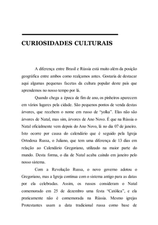 CURIOSIDADES CULTURAIS
A diferença entre Brasil e Rússia está muito além da posição
geográfica entre ambos como realçamos antes. Gostaria de destacar
aqui algumas pequenas facetas da cultura popular deste país que
aprendemos no nosso tempo por lá.
Quando chega a época de fim de ano, os pinheiros aparecem
em vários lugares pela cidade. São pequenos pontos de venda destas
árvores, que recebem o nome em russo de “yolka”. Elas não são
árvores de Natal, mas sim, árvores de Ano Novo. É que na Rússia o
Natal oficialmente vem depois do Ano Novo, lá no dia 07 de janeiro.
Isto ocorre por causa do calendário que é seguido pela Igreja
Ortodoxa Russa, o Juliano, que tem uma diferença de 13 dias em
relação ao Calendário Gregoriano, utilizado na maior parte do
mundo. Desta forma, o dia de Natal acaba caindo em janeiro pelo
nosso sistema.
Com a Revolução Russa, o novo governo adotou o
Gregoriano, mas a Igreja continua com o sistema antigo para as datas
por ela celebradas. Assim, os russos consideram o Natal
comemorado em 25 de dezembro uma festa “Católica”, e ela
praticamente não é comemorada na Rússia. Mesmo igrejas
Protestantes usam a data tradicional russa como base de
 