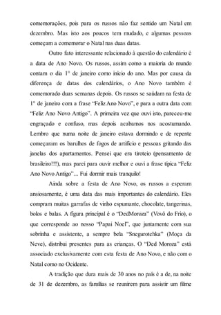 comemorações, pois para os russos não faz sentido um Natal em
dezembro. Mas isto aos poucos tem mudado, e algumas pessoas
começam a comemorar o Natal nas duas datas.
Outro fato interessante relacionado à questão do calendário é
a data de Ano Novo. Os russos, assim como a maioria do mundo
contam o dia 1° de janeiro como início do ano. Mas por causa da
diferença de datas dos calendários, o Ano Novo também é
comemorado duas semanas depois. Os russos se saúdam na festa de
1° de janeiro com a frase “Feliz Ano Novo”, e para a outra data com
“Feliz Ano Novo Antigo”. A primeira vez que ouvi isto, pareceu-me
engraçado e confuso, mas depois acabamos nos acostumando.
Lembro que numa noite de janeiro estava dormindo e de repente
começaram os barulhos de fogos de artifício e pessoas gritando das
janelas dos apartamentos. Pensei que era tiroteio (pensamento de
brasileiro!!!), mas parei para ouvir melhor e ouvi a frase típica “Feliz
Ano Novo Antigo”... Fui dormir mais tranquilo!
Ainda sobre a festa de Ano Novo, os russos a esperam
ansiosamente, é uma data das mais importantes do calendário. Eles
compram muitas garrafas de vinho espumante, chocolate, tangerinas,
bolos e balas. A figura principal é o “DedMoroza” (Vovô do Frio), o
que corresponde ao nosso “Papai Noel”, que juntamente com sua
sobrinha e assistente, a sempre bela “Snegurotchka” (Moça da
Neve), distribui presentes para as crianças. O “Ded Moroza” está
associado exclusivamente com esta festa de Ano Novo, e não com o
Natal como no Ocidente.
A tradição que dura mais de 30 anos no país é a de, na noite
de 31 de dezembro, as famílias se reunirem para assistir um filme
 