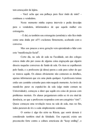 tom ameaçador da lojista.
- Você acha que sou palhaça para ficar rindo de mim? -
continuou a vendedora.
Neste momento minha esposa interveio e pediu desculpa
para a vendedora, informando-a de que aquela mulher era
estrangeira.
- E daí, eu também sou estrangeira (armênia) e não fico rindo
como uma doida por aí!!!- exclamou firmemente, acabando com a
conversa.
Mas aos poucos a nova geração vem aprendendo a lidar com
esta “manifestação facial”.
Certo dia, na sala de aula na Faculdade, um dos colegas
estava rindo alto por causa de alguma coisa engraçada que alguém
dissera naquelas conversas de fundo de sala. Os risos se espalharam
pelo fundo, e a professora (já idosa) parou a aula para saber do que
se tratava aquilo. Os alunos obviamente não contaram os detalhes,
apenas informaram que era uma piada qualquer. A professora tomou
então um caminho estranho para mim naquele momento. Ao invés de
mandá-los parar ou expulsá-los da sala (algo muito comum na
Universidade), começou a dizer que aquilo era coisa de pessoa com
problemas mentais. Os alunos perguntaram então se rir era sinal de
demência, ao que a professora respondeu com um categórico “sim!”.
Quase começou uma revolução russa na sala de aula, mas no fim,
todos pararam de rir e a aula simplesmente continuou.
O sorriso é algo tão sério na Rússia, que sorrir demais é
considerado também sinal de falsidade. Em especial, existe um
preconceito forte contra a cultura americana do “keep smiling”, o
 