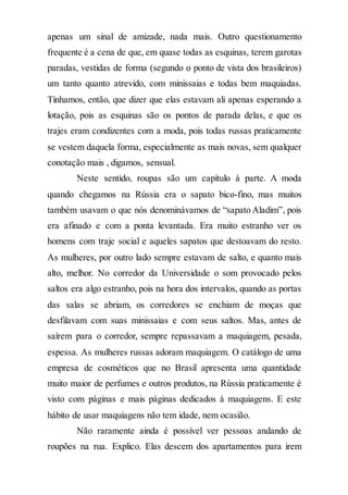 apenas um sinal de amizade, nada mais. Outro questionamento
frequente é a cena de que, em quase todas as esquinas, terem garotas
paradas, vestidas de forma (segundo o ponto de vista dos brasileiros)
um tanto quanto atrevido, com minissaias e todas bem maquiadas.
Tínhamos, então, que dizer que elas estavam ali apenas esperando a
lotação, pois as esquinas são os pontos de parada delas, e que os
trajes eram condizentes com a moda, pois todas russas praticamente
se vestem daquela forma, especialmente as mais novas, sem qualquer
conotação mais , digamos, sensual.
Neste sentido, roupas são um capítulo à parte. A moda
quando chegamos na Rússia era o sapato bico-fino, mas muitos
também usavam o que nós denominávamos de “sapato Aladim”, pois
era afinado e com a ponta levantada. Era muito estranho ver os
homens com traje social e aqueles sapatos que destoavam do resto.
As mulheres, por outro lado sempre estavam de salto, e quanto mais
alto, melhor. No corredor da Universidade o som provocado pelos
saltos era algo estranho, pois na hora dos intervalos, quando as portas
das salas se abriam, os corredores se enchiam de moças que
desfilavam com suas minissaias e com seus saltos. Mas, antes de
saírem para o corredor, sempre repassavam a maquiagem, pesada,
espessa. As mulheres russas adoram maquiagem. O catálogo de uma
empresa de cosméticos que no Brasil apresenta uma quantidade
muito maior de perfumes e outros produtos, na Rússia praticamente é
visto com páginas e mais páginas dedicados à maquiagens. E este
hábito de usar maquiagens não tem idade, nem ocasião.
Não raramente ainda é possível ver pessoas andando de
roupões na rua. Explico. Elas descem dos apartamentos para irem
 