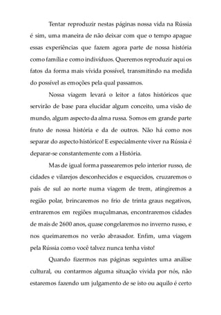 Tentar reproduzir nestas páginas nossa vida na Rússia
é sim, uma maneira de não deixar com que o tempo apague
essas experiências que fazem agora parte de nossa história
como família e como indivíduos. Queremos reproduzir aqui os
fatos da forma mais vívida possível, transmitindo na medida
do possível as emoções pela qual passamos.
Nossa viagem levará o leitor a fatos históricos que
servirão de base para elucidar algum conceito, uma visão de
mundo, algum aspecto da alma russa. Somos em grande parte
fruto de nossa história e da de outros. Não há como nos
separar do aspecto histórico! E especialmente viver na Rússia é
deparar-se constantemente com a História.
Mas de igual forma passearemos pelo interior russo, de
cidades e vilarejos desconhecidos e esquecidos, cruzaremos o
país de sul ao norte numa viagem de trem, atingiremos a
região polar, brincaremos no frio de trinta graus negativos,
entraremos em regiões muçulmanas, encontraremos cidades
de mais de 2600 anos, quase congelaremos no inverno russo, e
nos queimaremos no verão abrasador. Enfim, uma viagem
pela Rússia como você talvez nunca tenha visto!
Quando fizermos nas páginas seguintes uma análise
cultural, ou contarmos alguma situação vivida por nós, não
estaremos fazendo um julgamento de se isto ou aquilo é certo
 
