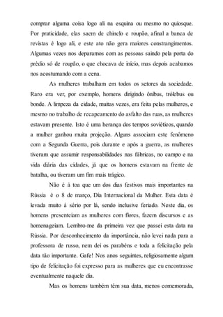 comprar alguma coisa logo ali na esquina ou mesmo no quiosque.
Por praticidade, elas saem de chinelo e roupão, afinal a banca de
revistas é logo ali, e este ato não gera maiores constrangimentos.
Algumas vezes nos deparamos com as pessoas saindo pela porta do
prédio só de roupão, o que chocava de início, mas depois acabamos
nos acostumando com a cena.
As mulheres trabalham em todos os setores da sociedade.
Raro era ver, por exemplo, homens dirigindo ônibus, trólebus ou
bonde. A limpeza da cidade, muitas vezes, era feita pelas mulheres, e
mesmo no trabalho de recapeamento do asfalto das ruas, as mulheres
estavam presente. Isto é uma herança dos tempos soviéticos, quando
a mulher ganhou muita projeção. Alguns associam este fenômeno
com a Segunda Guerra, pois durante e após a guerra, as mulheres
tiveram que assumir responsabilidades nas fábricas, no campo e na
vida diária das cidades, já que os homens estavam na frente de
batalha, ou tiveram um fim mais trágico.
Não é à toa que um dos dias festivos mais importantes na
Rússia é o 8 de março, Dia Internacional da Mulher. Esta data é
levada muito à sério por lá, sendo inclusive feriado. Neste dia, os
homens presenteiam as mulheres com flores, fazem discursos e as
homenageiam. Lembro-me da primeira vez que passei esta data na
Rússia. Por desconhecimento da importância, não levei nada para a
professora de russo, nem dei os parabéns e toda a felicitação pela
data tão importante. Gafe! Nos anos seguintes, religiosamente algum
tipo de felicitação foi expresso para as mulheres que eu encontrasse
eventualmente naquele dia.
Mas os homens também têm sua data, menos comemorada,
 