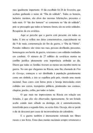 mas igualmente importante. O dia escolhido foi 28 de fevereiro, que
acabou ganhando o nome de “Dia do soldado”. Todos os homens,
inclusive meninos, são alvos das mesmas felicitações, presentes e
tudo mais. O “dia dos homens” se comemora no “dia do soldado”,
pois se pressupõe que todos os homens foram, são ou serão soldados.
Resquícios da era soviética.
Aqui se percebe que a guerra está presente em todos os
lados. E isto se reflete nas datas comemorativas, especialmente no
dia 9 de maio, comemoração do fim da guerra, o “Dia da Vitória”.
Paradas militares são vistas nas ruas, pessoas desfilando, passeatas,
homenagens aos heróis de guerra, veteranos e aos soldados tombados
em combate. O número de 27 milhões de soviéticos mortos no
conflito justifica plenamente esta importância atribuída ao dia.
Dizem que todas as famílias tiveram ao menos um membro morto na
guerra. No ano que chegamos na Rússia, uma fita, chamada de Fita
de George, começou a ser distribuída à população gratuitamente
como um símbolo, e isto se espalhou pelo país, virando uma mania
nacional. Suas cores com listras preta e laranja intercaladas eram
exibidas nos carros, transportes públicos, penduradas nas camisas,
chapéus, janelas, enfim, por todos os lados.
O que mais me impressionou na Rússia em relação aos
feriados, é que eles são observados rigorosamente. Se um feriado
acaba caindo num sábado ou domingo, ele é automaticamente,
transferido para a segunda-feira, ou sexta-feira. Ou seja, não se perde
o dia de descanso por causa de inconveniências do calendário.
E a guerra também é intensamente retratada nos filmes
russos e nos livros. Estas duas manias nacionais sempre retrataram o
 