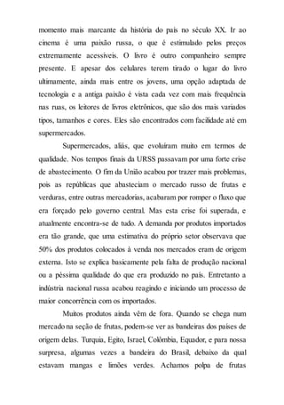 momento mais marcante da história do país no século XX. Ir ao
cinema é uma paixão russa, o que é estimulado pelos preços
extremamente acessíveis. O livro é outro companheiro sempre
presente. E apesar dos celulares terem tirado o lugar do livro
ultimamente, ainda mais entre os jovens, uma opção adaptada de
tecnologia e a antiga paixão é vista cada vez com mais frequência
nas ruas, os leitores de livros eletrônicos, que são dos mais variados
tipos, tamanhos e cores. Eles são encontrados com facilidade até em
supermercados.
Supermercados, aliás, que evoluíram muito em termos de
qualidade. Nos tempos finais da URSS passavam por uma forte crise
de abastecimento. O fim da União acabou por trazer mais problemas,
pois as repúblicas que abasteciam o mercado russo de frutas e
verduras, entre outras mercadorias, acabaram por romper o fluxo que
era forçado pelo governo central. Mas esta crise foi superada, e
atualmente encontra-se de tudo. A demanda por produtos importados
era tão grande, que uma estimativa do próprio setor observava que
50% dos produtos colocados à venda nos mercados eram de origem
externa. Isto se explica basicamente pela falta de produção nacional
ou a péssima qualidade do que era produzido no país. Entretanto a
indústria nacional russa acabou reagindo e iniciando um processo de
maior concorrência com os importados.
Muitos produtos ainda vêm de fora. Quando se chega num
mercado na seção de frutas, podem-se ver as bandeiras dos países de
origem delas. Turquia, Egito, Israel, Colômbia, Equador, e para nossa
surpresa, algumas vezes a bandeira do Brasil, debaixo da qual
estavam mangas e limões verdes. Achamos polpa de frutas
 