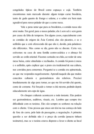 congeladas típicas do Brasil como cupuaçu e cajá. Também
encontramos num mercado durante algum tempo carne brasileira,
tanto de gado quanto de frango e salame, e o sabor era bem mais
agradável para nosso paladar do que a carne russa.
Vale a pena notar que para os brasileiros, a comida russa não
atrai muito. Em geral, para o nosso paladar, ela é sem sal e sem gosto
por causa da falta de temperos. Em alguns casos, especialmente com
as comidas de origem da Ásia Central, elas são picantes, e se o
anfitrião que a está oferecendo diz que não é, duvide, pois paladares
são diferentes. Mas como se diz, gosto não se discute. Certa vez,
estivemos na casa de uma família centro-asiática e o almoço foi
servido ao estilo oriental. Ficamos sentados no chão, ao redor de uma
mesa baixa, entre almofadas e reclinados. A comida foi posta à mesa
e o anfitrião, após explicar que o prato era tradicional de sua cultura,
nos convidou para comermos. Perguntei se a comida era apimentada,
ao que me respondeu negativamente. Aprendi naquele dia que muitos
conceitos culturais e gastronômicos são relativos. Precisei
imediatamente de algo para tomar, ao que me foi servido chá quente,
como de costume. Fui forçado a tomar o chá mesmo, pedindo depois
educadamente um copo de água.
Os choques culturais acontecem a todo instante. Eles podem
ser gastronômicos, auditivos, visuais, etc. Lembro que sempre tive
dificuldade com os taxistas. Eles são sempre os senhores na relação
com o cliente. Uma pessoa que ataca um táxi na rua começa do lado
de fora do carro, pelo lado do passageiro, a negociação. A primeira
questão a ser definida não é o preço da corrida (poucos tinham
taxímetro), mas se o taxista estava disposto a levar o cliente ao local
 