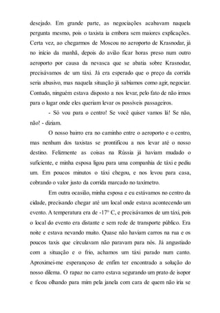 desejado. Em grande parte, as negociações acabavam naquela
pergunta mesmo, pois o taxista ia embora sem maiores explicações.
Certa vez, ao chegarmos de Moscou no aeroporto de Krasnodar, já
no início da manhã, depois do avião ficar horas preso num outro
aeroporto por causa da nevasca que se abatia sobre Krasnodar,
precisávamos de um táxi. Já era esperado que o preço da corrida
seria abusivo, mas naquela situação já sabíamos como agir, negociar.
Contudo, ninguém estava disposto a nos levar, pelo fato de não irmos
para o lugar onde eles queriam levar os possíveis passageiros.
- Só vou para o centro! Se você quiser vamos lá! Se não,
não! - diziam.
O nosso bairro era no caminho entre o aeroporto e o centro,
mas nenhum dos taxistas se prontificou a nos levar até o nosso
destino. Felizmente as coisas na Rússia já haviam mudado o
suficiente, e minha esposa ligou para uma companhia de táxi e pediu
um. Em poucos minutos o táxi chegou, e nos levou para casa,
cobrando o valor justo da corrida marcado no taxímetro.
Em outra ocasião, minha esposa e eu estávamos no centro da
cidade, precisando chegar até um local onde estava acontecendo um
evento. A temperatura era de -17° C, e precisávamos de um táxi, pois
o local do evento era distante e sem rede de transporte público. Era
noite e estava nevando muito. Quase não haviam carros na rua e os
poucos taxis que circulavam não paravam para nós. Já angustiado
com a situação e o frio, achamos um táxi parado num canto.
Aproximei-me esperançoso de enfim ter encontrado a solução do
nosso dilema. O rapaz no carro estava segurando um prato de isopor
e ficou olhando para mim pela janela com cara de quem não iria se
 