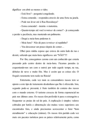 dignificar em abrir ao menos o vidro.
- Está livre? - perguntei congelando.
- Estou comendo. - respondeu através de uma freta na janela.
- Pode nos levar até à Rua Rossiskaya?
- Estou comendo! - insistiu o motorista.
- Quanto tempo até você terminar de comer? - já começando
a perder a paciência, mas mantendo um polimento.
- Daqui a meia-hora podemos ir.
- Meia hora? Não dá para terminar aí rapidinho?
- Vou descansar um pouco depois de comer…
Olhei para minha esposa que estava do outro lado da rua e
desisti, sabendo que meia-hora significava um “NÃO”!!!
Por fim, conseguimos carona com um conhecido que estaria
passando pelo centro dentro de meia-hora. Ficamos parados (e
esquentando-nos um com o outro) por todo aquele tempo, na rua,
debaixo de neve e muito frio. Mas é assim que as coisas são. O
freguês raramente tem razão na Rússia!
Entretanto, cada vez mais os consumidores russos tem se
oposto a este tipo de tratamento desdenhoso que lhe é oferecido. Isto,
segundo pode-se presumir, é fruto também do contato dos russos
com o mundo externo. O turismo cresceu de forma exponencial no
país nos últimos anos. Os russos têm preferido ir para o estrangeiro a
frequentar as praias do sul do país. A explicação é simples: valores
cobrados por hotéis e alimentação são muitas vezes superiores aos
encontrados fora, e ainda precisamos acrescentar o fator “bom
atendimento” e educação (mimos). Os russos têm partido cada vez
mais em pacotes turísticos para os países relativamente perto, como
 
